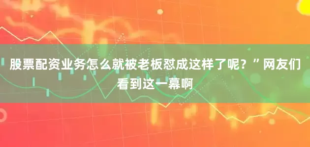 股票配资业务怎么就被老板怼成这样了呢？”网友们看到这一幕啊
