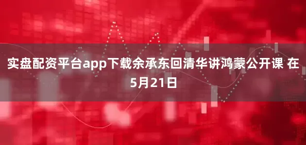 实盘配资平台app下载余承东回清华讲鸿蒙公开课 在5月21日