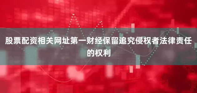 股票配资相关网址第一财经保留追究侵权者法律责任的权利