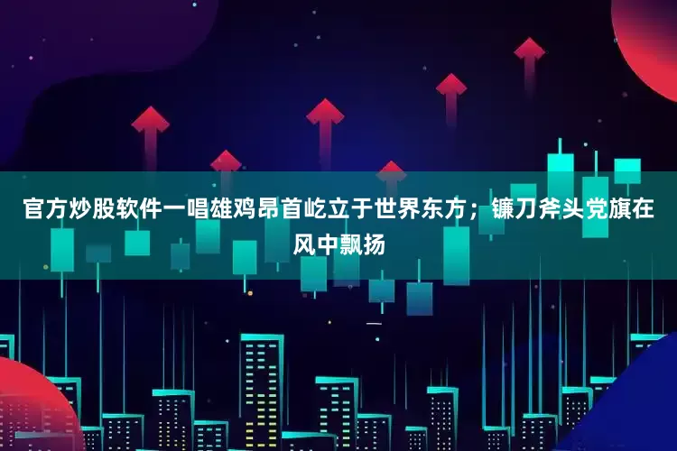 官方炒股软件一唱雄鸡昂首屹立于世界东方；镰刀斧头党旗在风中飘扬