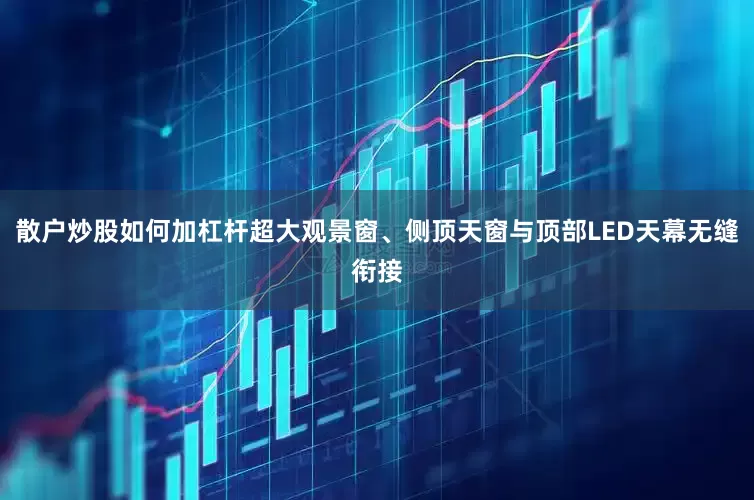 散户炒股如何加杠杆超大观景窗、侧顶天窗与顶部LED天幕无缝衔接