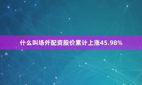 什么叫场外配资股价累计上涨45.98%
