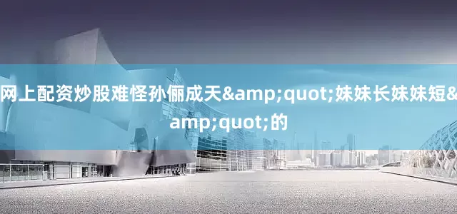 网上配资炒股难怪孙俪成天&quot;妹妹长妹妹短&quot;的