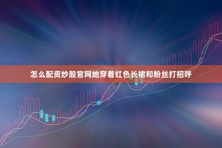 怎么配资炒股官网她穿着红色长裙和粉丝打招呼