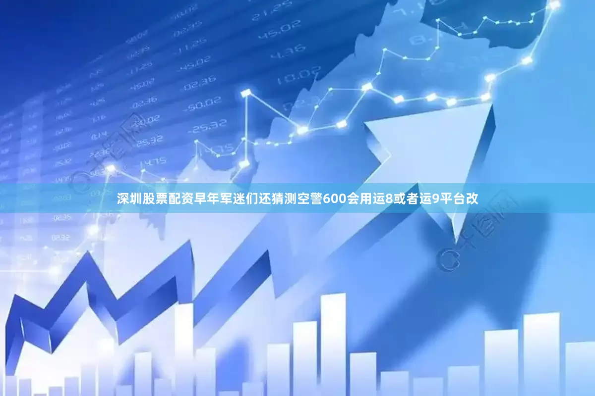 深圳股票配资早年军迷们还猜测空警600会用运8或者运9平台改